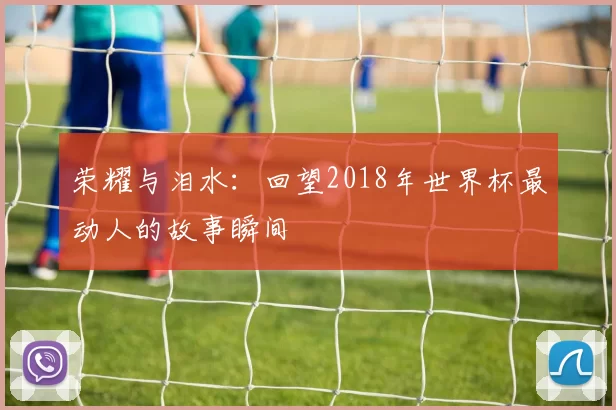 荣耀与泪水:回望2018年世界杯最动人的故事瞬间