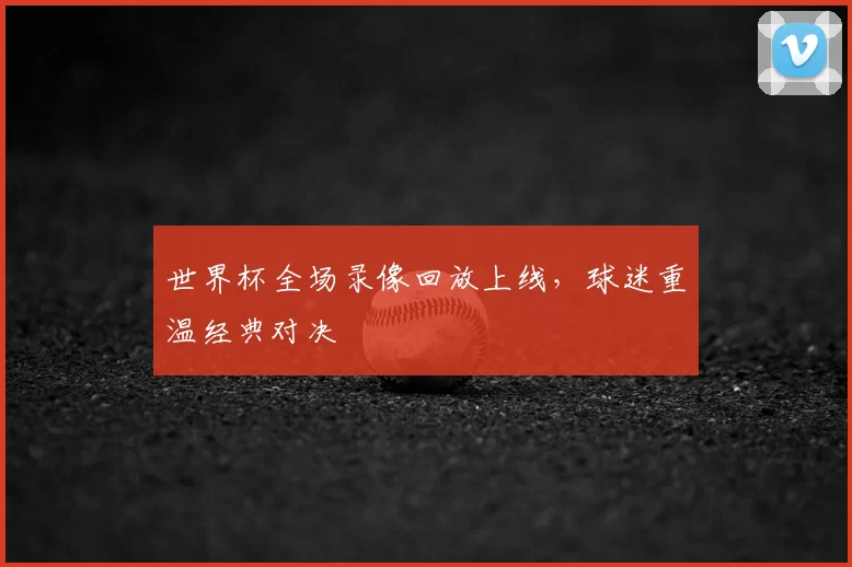 世界杯全场录像回放上线，球迷重温经典对决