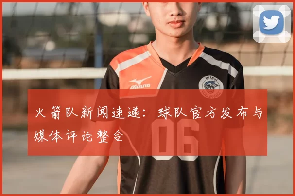 火箭队新闻速递：球队官方发布与媒体评论整合