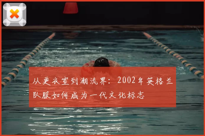 从更衣室到潮流界：2002年英格兰队服如何成为一代文化标志