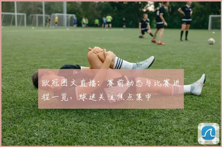 欧冠图文直播:赛前动态与比赛进程一览,球迷关注焦点集中