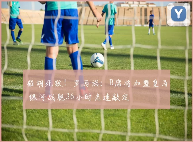 截胡死敌!罗马诺:B席将加盟皇马 银河战舰36小时光速敲定