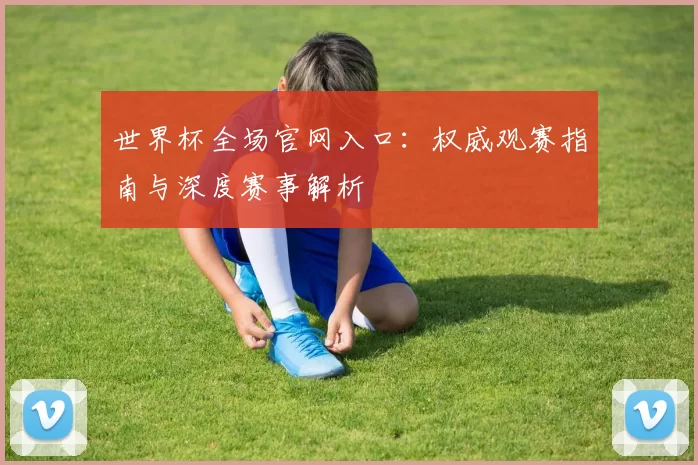 世界杯全场官网入口:权威观赛指南与深度赛事解析