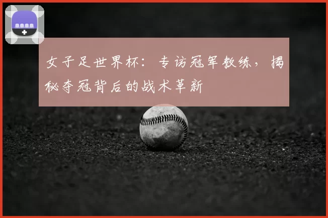 女子足世界杯:专访冠军教练,揭秘夺冠背后的战术革新