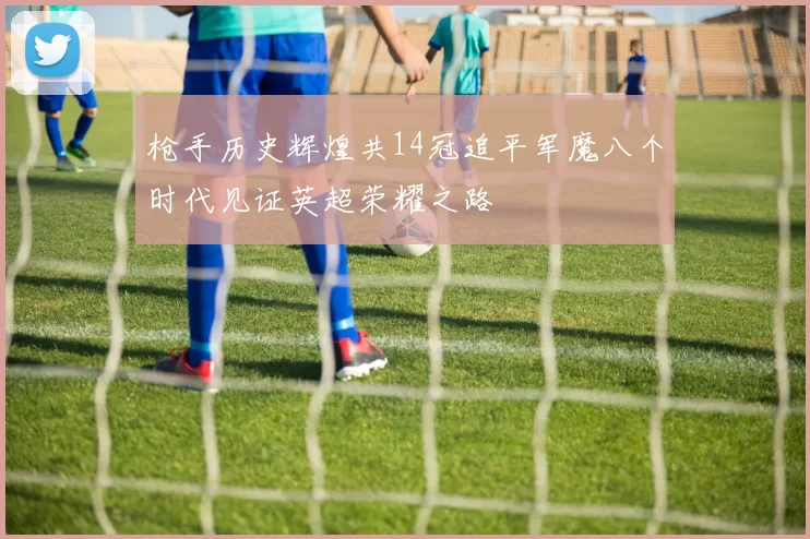 枪手历史辉煌共14冠追平军魔八个时代见证英超荣耀之路