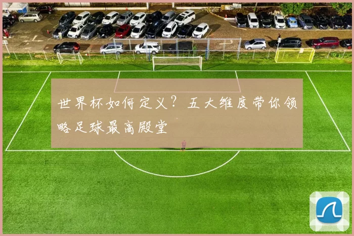 世界杯如何定义?五大维度带你领略足球最高殿堂