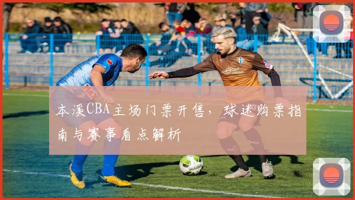 本溪CBA主场门票开售,球迷购票指南与赛事看点解析