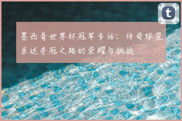 墨西哥世界杯冠军专访:传奇球星亲述夺冠之路的荣耀与挑战