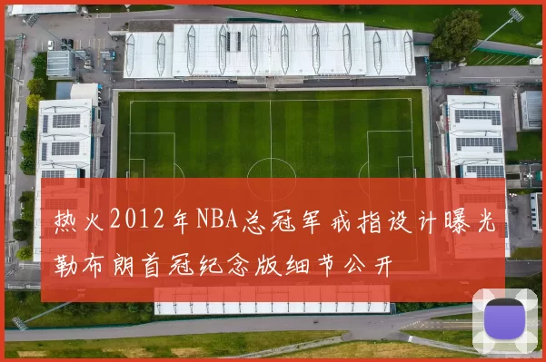热火2012年NBA总冠军戒指设计曝光勒布朗首冠纪念版细节公开