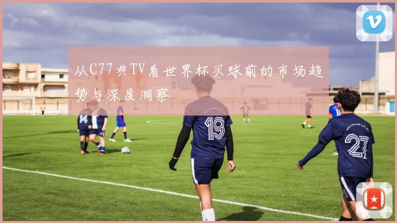 从C77典TV看世界杯买球前的市场趋势与深度洞察