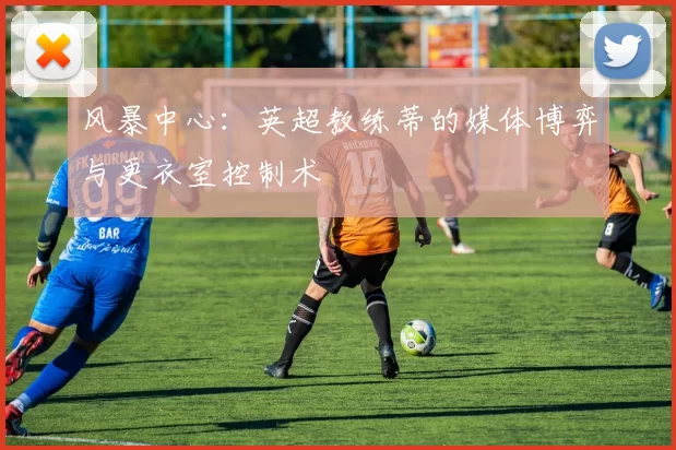 风暴中心:英超教练蒂的媒体博弈与更衣室控制术