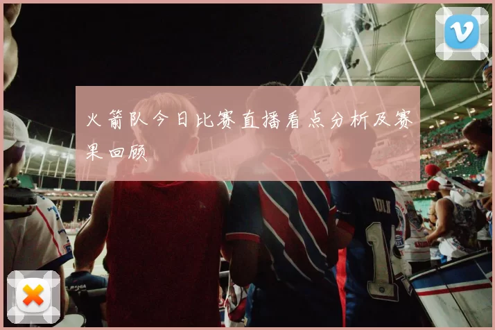 火箭队今日比赛直播看点分析及赛果回顾