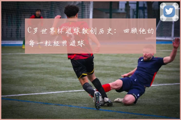 C罗世界杯进球数创历史:回顾他的每一粒经典进球