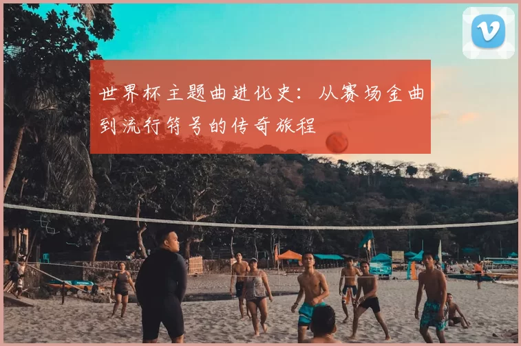 世界杯主题曲进化史:从赛场金曲到流行符号的传奇旅程