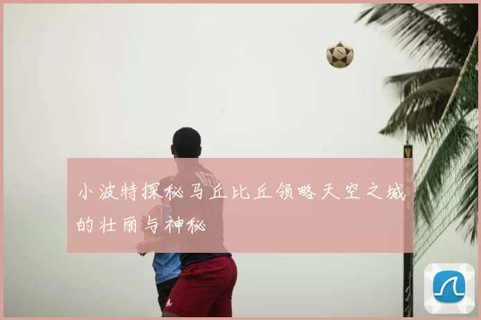 小波特探秘马丘比丘领略天空之城的壮丽与神秘