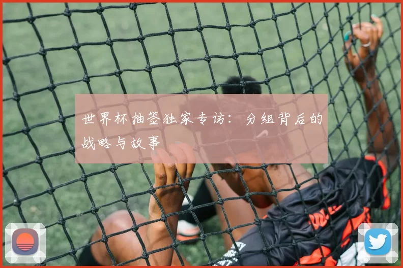 世界杯抽签独家专访:分组背后的战略与故事