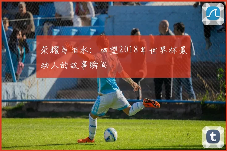 荣耀与泪水：回望2018年世界杯最动人的故事瞬间
