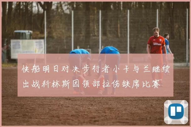 快船明日对决步行者小卡与兰继续出战科林斯因颈部拉伤缺席比赛