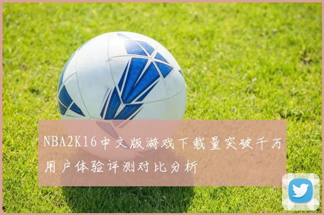 NBA2K16中文版游戏下载量突破千万用户体验评测对比分析