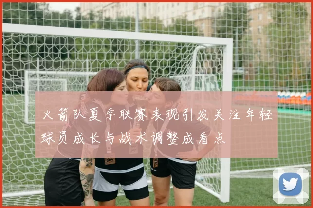 火箭队夏季联赛表现引发关注年轻球员成长与战术调整成看点