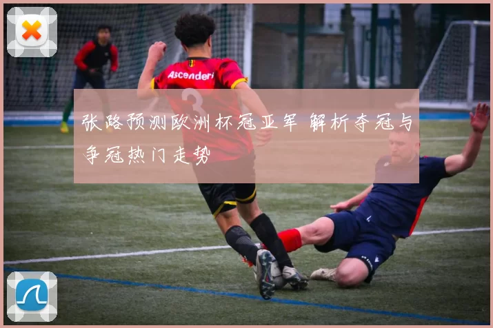 张路预测欧洲杯冠亚军 解析夺冠与争冠热门走势