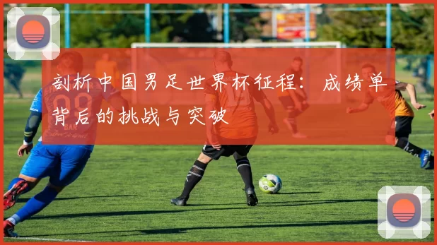 剖析中国男足世界杯征程:成绩单背后的挑战与突破