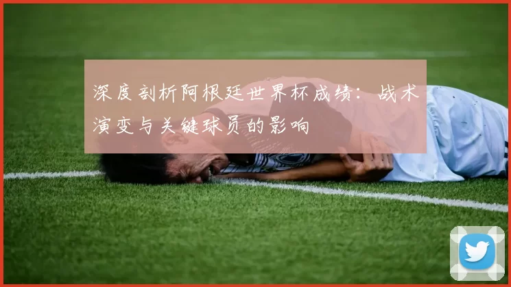深度剖析阿根廷世界杯成绩：战术演变与关键球员的影响