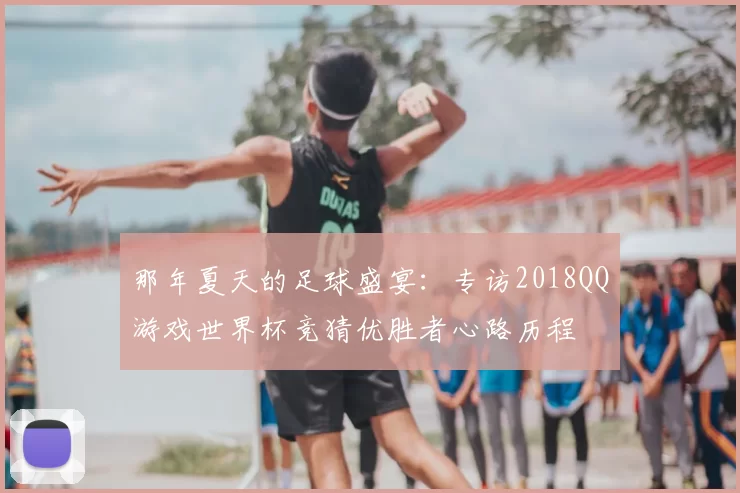 那年夏天的足球盛宴:专访2018QQ游戏世界杯竞猜优胜者心路历程