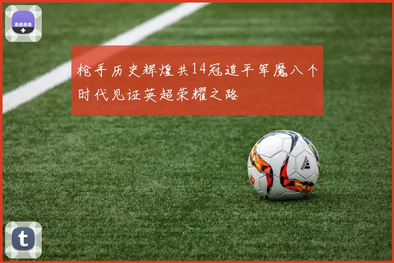 枪手历史辉煌共14冠追平军魔八个时代见证英超荣耀之路