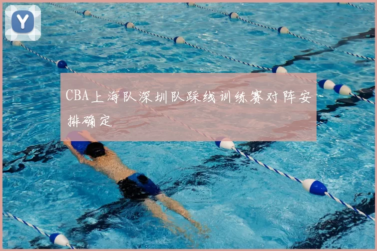CBA上海队深圳队踩线训练赛对阵安排确定