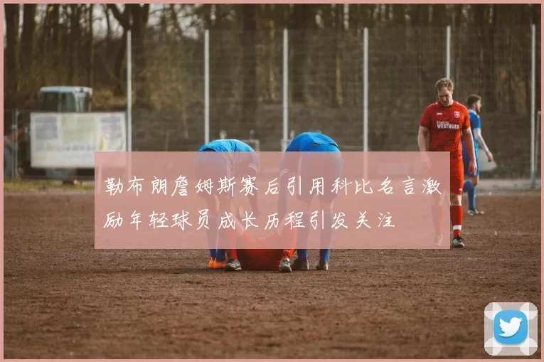 勒布朗詹姆斯赛后引用科比名言激励年轻球员成长历程引发关注