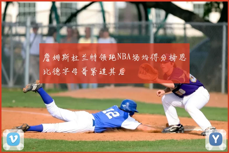 詹姆斯杜兰特领跑NBA场均得分榜恩比德字母哥紧追其后