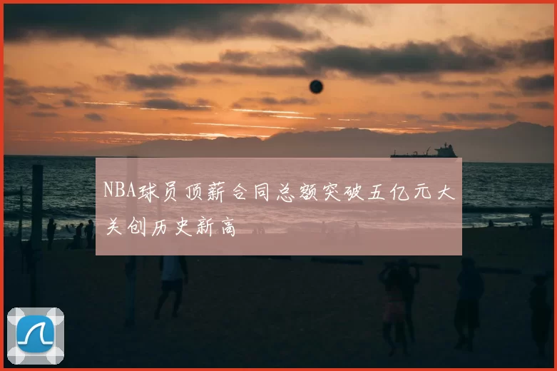 NBA球员顶薪合同总额突破五亿元大关创历史新高