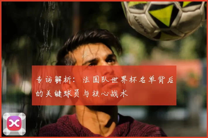 专访解析:法国队世界杯名单背后的关键球员与核心战术
