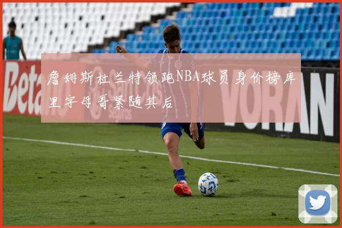 詹姆斯杜兰特领跑NBA球员身价榜库里字母哥紧随其后