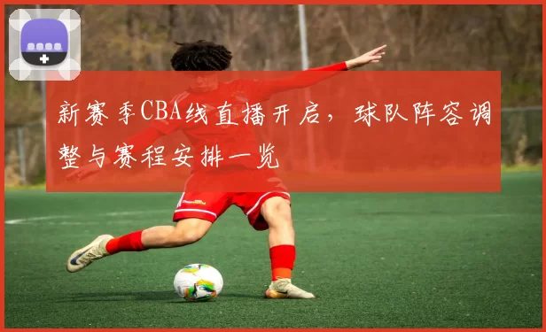 新赛季CBA线直播开启，球队阵容调整与赛程安排一览