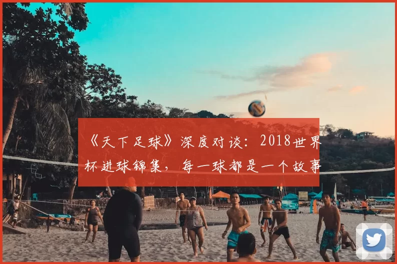 《天下足球》深度对谈：2018世界杯进球锦集，每一球都是一个故事