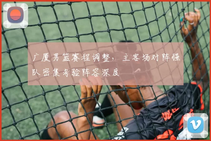 广厦男篮赛程调整，主客场对阵强队密集考验阵容深度