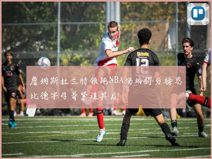 詹姆斯杜兰特领跑NBA场均得分榜恩比德字母哥紧追其后