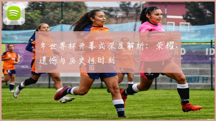 年世界杯开幕式深度解析:荣耀、遗憾与历史性时刻