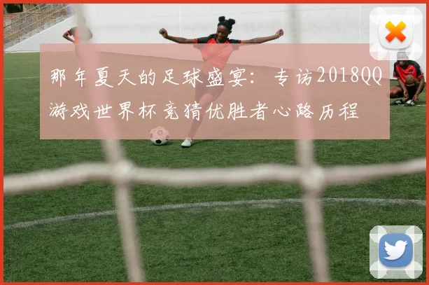 那年夏天的足球盛宴:专访2018QQ游戏世界杯竞猜优胜者心路历程