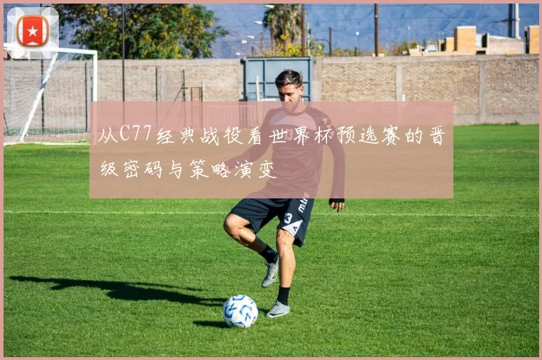 从C77经典战役看世界杯预选赛的晋级密码与策略演变