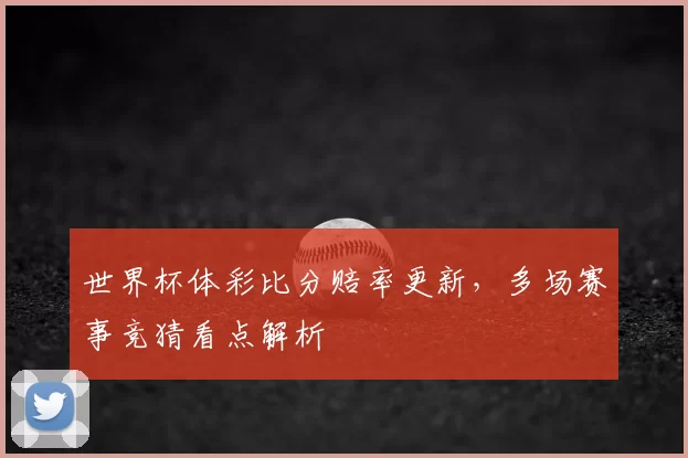 世界杯体彩比分赔率更新,多场赛事竞猜看点解析