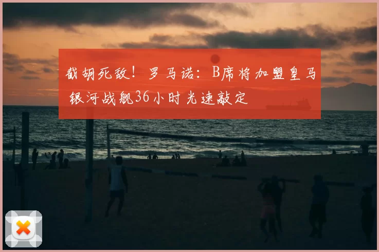 截胡死敌！罗马诺：B席将加盟皇马 银河战舰36小时光速敲定