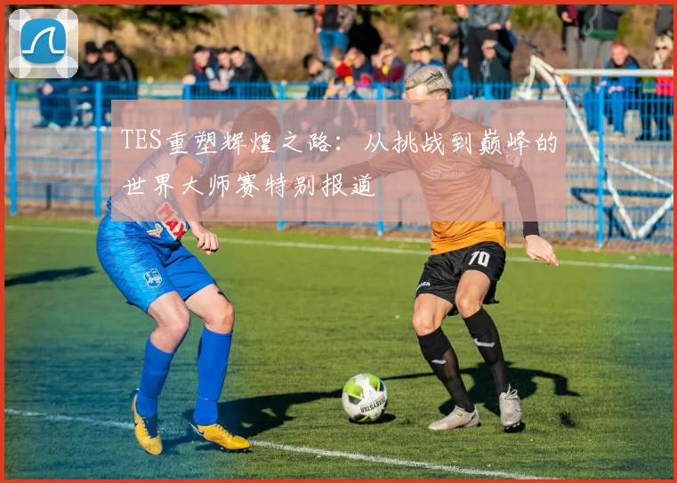 TES重塑辉煌之路：从挑战到巅峰的世界大师赛特别报道