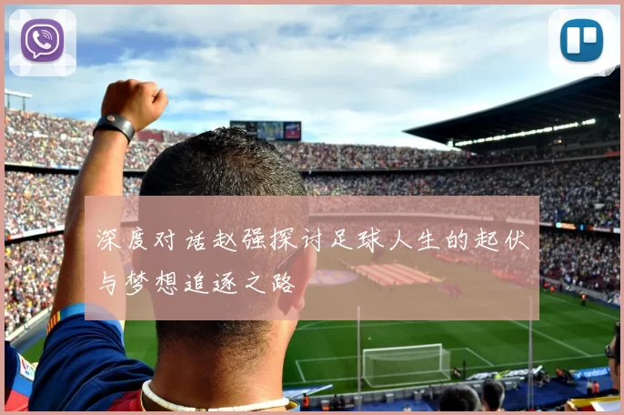 深度对话赵强探讨足球人生的起伏与梦想追逐之路