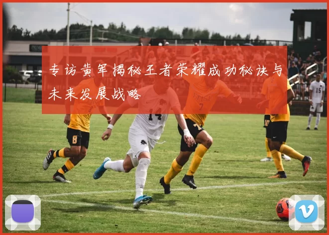 专访黄军揭秘王者荣耀成功秘诀与未来发展战略