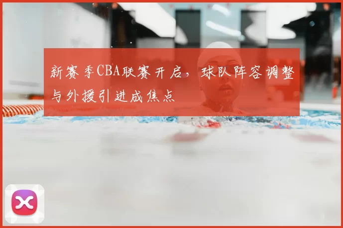新赛季CBA联赛开启，球队阵容调整与外援引进成焦点