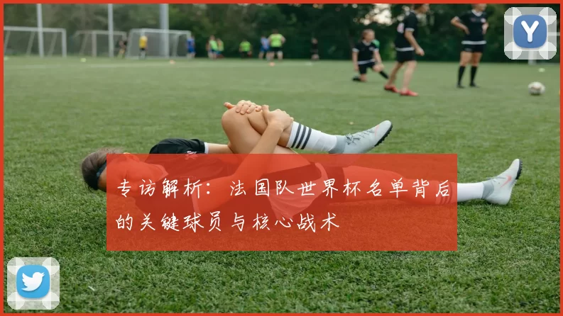 专访解析:法国队世界杯名单背后的关键球员与核心战术