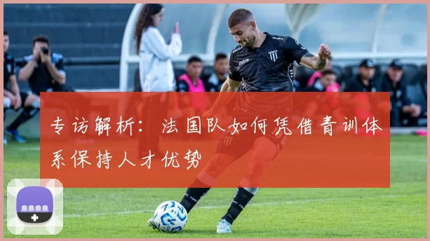 专访解析:法国队如何凭借青训体系保持人才优势